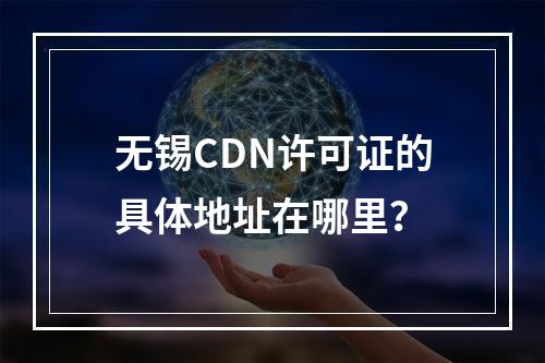 无锡CDN许可证的具体地址在哪里?