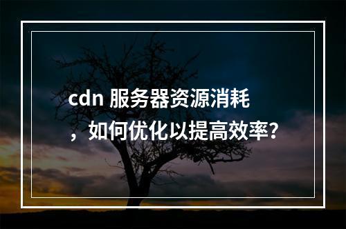 cdn 服务器资源消耗,如何优化以提高效率?