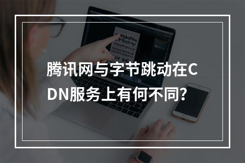 腾讯网与字节跳动在CDN服务上有何不同?