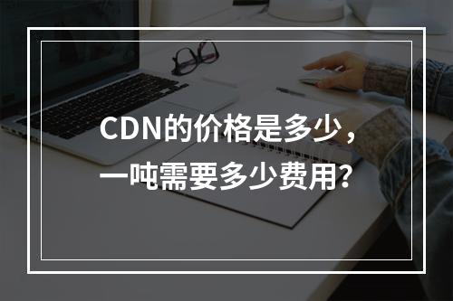 CDN的价格是多少,一吨需要多少费用?