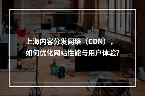 上海内容分发网络(CDN),如何优化网站性能与用户体验?