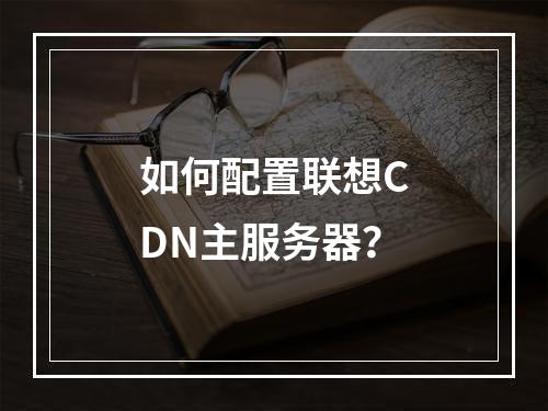 如何配置联想CDN主服务器?