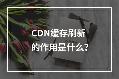 CDN缓存刷新的作用是什么?