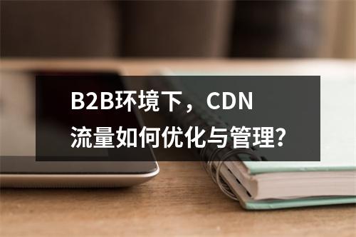 B2B环境下,CDN流量如何优化与管理?