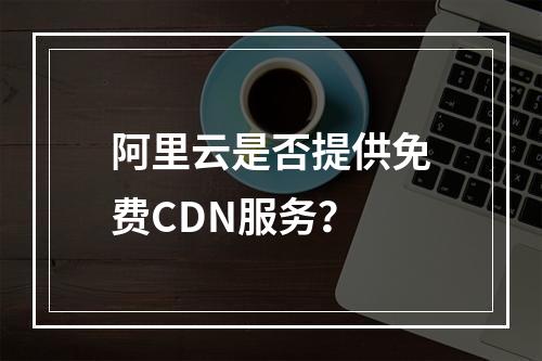 阿里云是否提供免费CDN服务?