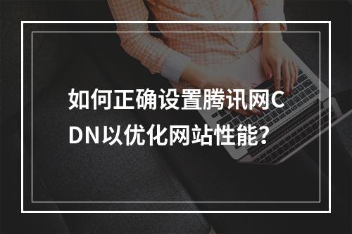 如何正确设置腾讯网CDN以优化网站性能?