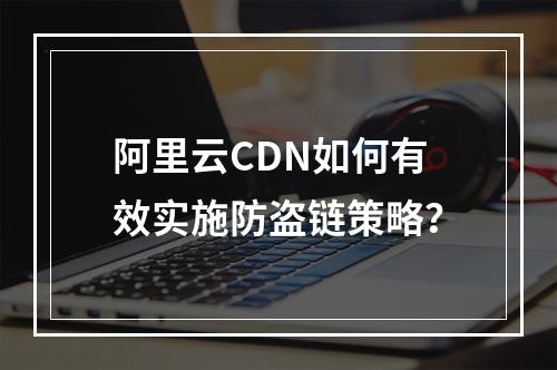 阿里云CDN如何有效实施防盗链策略?