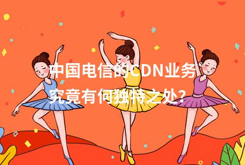 中国电信的CDN业务究竟有何独特之处?