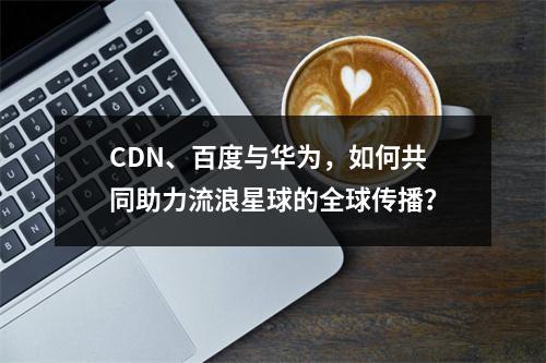 CDN、百度与华为,如何共同助力流浪星球的全球传播?