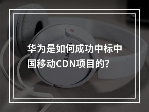 华为是如何成功中标中国移动CDN项目的?