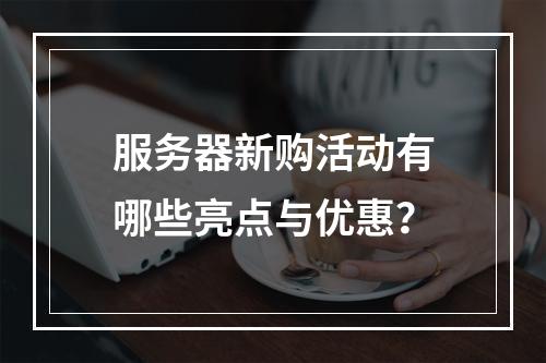 服务器新购活动有哪些亮点与优惠?