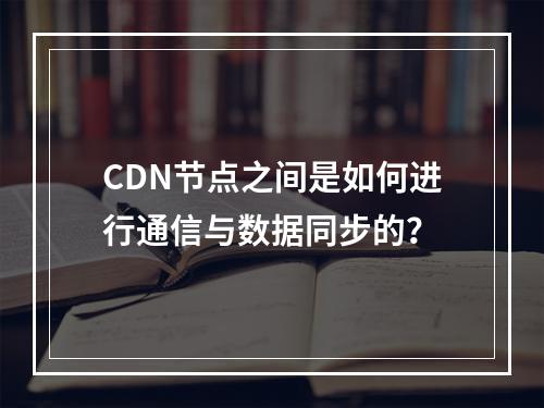 CDN节点之间是如何进行通信与数据同步的?