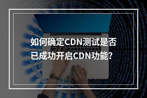 如何确定CDN测试是否已成功开启CDN功能?