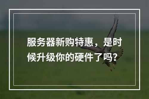 服务器新购特惠,是时候升级你的硬件了吗?