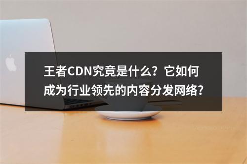 王者CDN究竟是什么?它如何成为行业领先的内容分发网络?