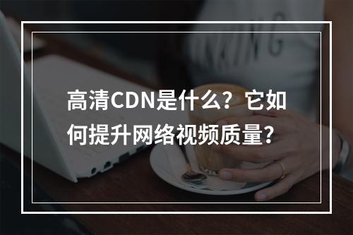 高清CDN是什么?它如何提升网络视频质量?