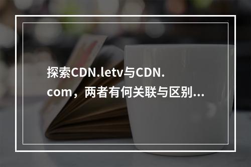 探索CDN.letv与CDN.com,两者有何关联与区别?