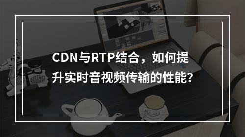 CDN与RTP结合,如何提升实时音视频传输的性能?