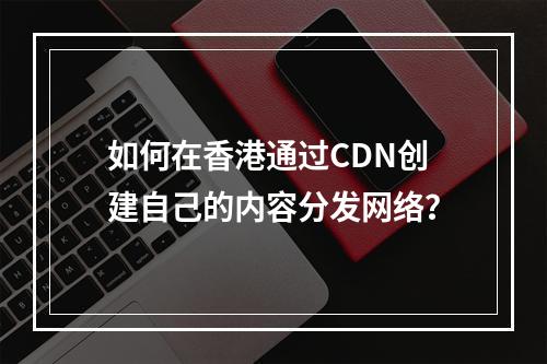 如何在香港通过CDN创建自己的内容分发网络?