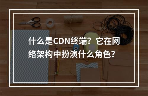 什么是CDN终端?它在网络架构中扮演什么角色?