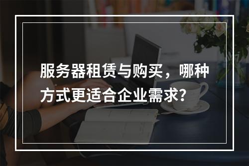 服务器租赁与购买,哪种方式更适合企业需求?