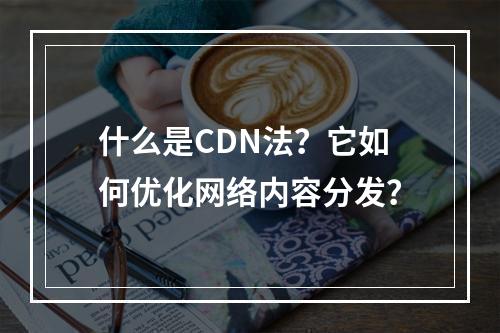 什么是CDN法?它如何优化网络内容分发?