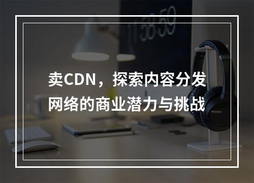 卖CDN,探索内容分发网络的商业潜力与挑战
