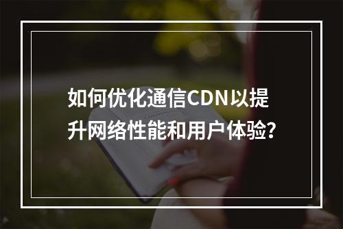 如何优化通信CDN以提升网络性能和用户体验?
