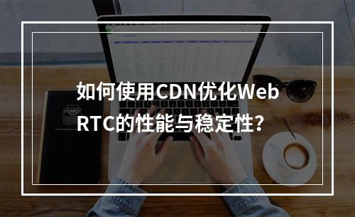 如何使用CDN优化WebRTC的性能与稳定性?