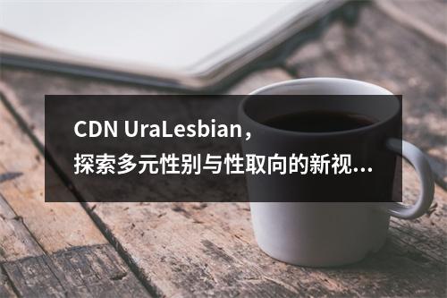 CDN UraLesbian,探索多元性别与性取向的新视角?,请注意,由于我无法直接查看您提供的cdn uralesbian文章的内容,这个标题是基于一般性的假
