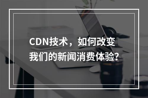 CDN技术,如何改变我们的新闻消费体验?