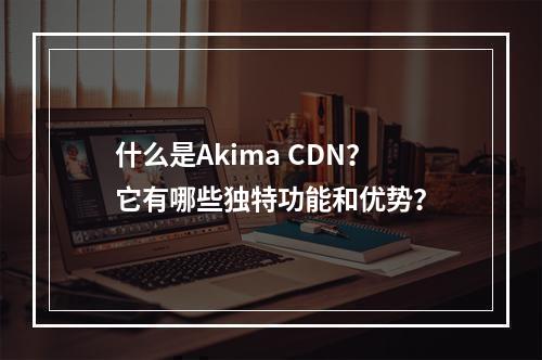 什么是Akima CDN?它有哪些独特功能和优势?