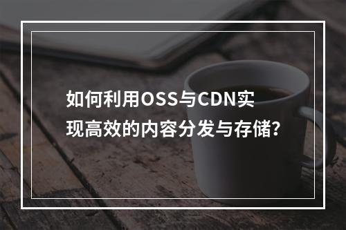 如何利用OSS与CDN实现高效的内容分发与存储?