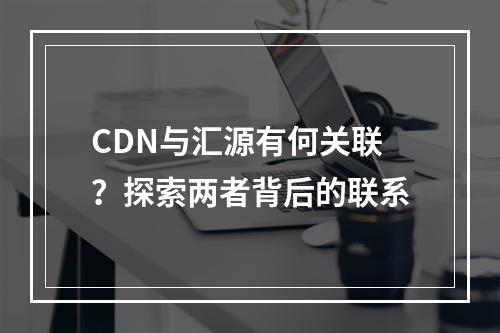 CDN与汇源有何关联?探索两者背后的联系