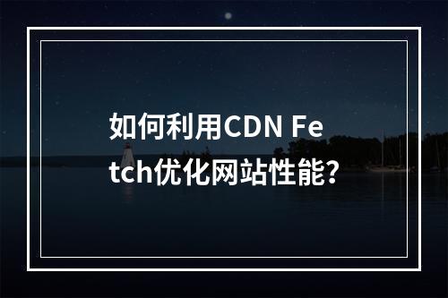 如何利用CDN Fetch优化网站性能?