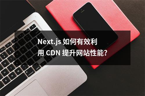 Next.js 如何有效利用 CDN 提升网站性能?