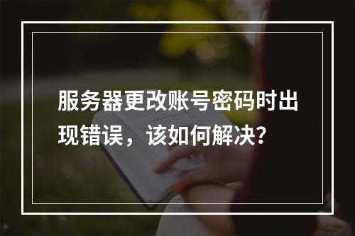 服务器更改账号密码时出现错误,该如何解决?
