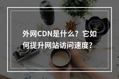 外网CDN是什么?它如何提升网站访问速度?