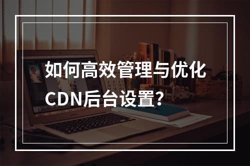 如何高效管理与优化CDN后台设置?