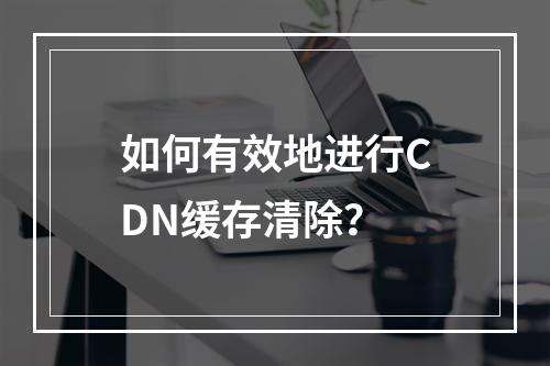 如何有效地进行CDN缓存清除?