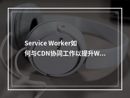 Service Worker如何与CDN协同工作以提升Web性能?