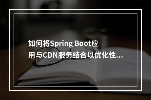 如何将Spring Boot应用与CDN服务结合以优化性能和用户体验?