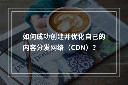 如何成功创建并优化自己的内容分发网络(CDN)?
