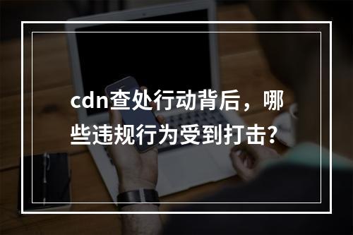 cdn查处行动背后,哪些违规行为受到打击?