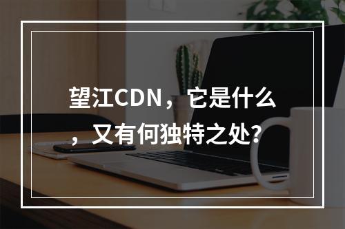 望江CDN,它是什么,又有何独特之处?