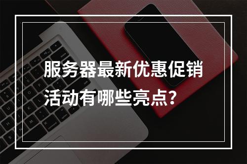 服务器最新优惠促销活动有哪些亮点?