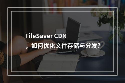 FileSaver CDN,如何优化文件存储与分发?