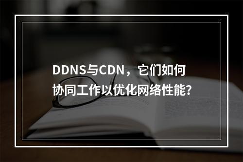 DDNS与CDN,它们如何协同工作以优化网络性能?