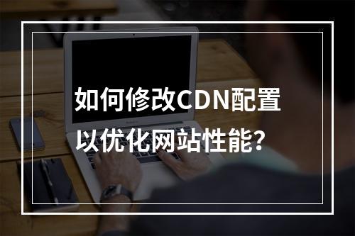 如何修改CDN配置以优化网站性能?