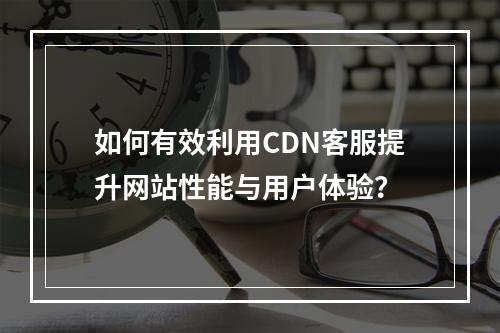 如何有效利用CDN客服提升网站性能与用户体验?